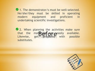 2. When planning the activities make sure
that the materials are easily available.
Likewise, get prepared with possible
substitutes.
1. The demonstrator/s must be well-selected.
He/she/they must be skilled in operating
modern equipment and proficient in
undertaking scientific investigations.
 