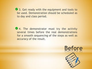 3. Get ready with the equipment and tools to
be used. Demonstration should be scheduled as
to day and class period.
4. The demonstrator must try the activity
several times before the real demonstrations
for a smooth sequencing of the steps as well as
accuracy of the result.
 