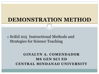 GINALYN A. COMENDADOR
MS GEN SCI ED
CENTRAL MINDANAO UNIVERSITY
DEMONSTRATION METHOD
o SciEd 205 Instructional Methods and
Strategies for Science Teaching
 