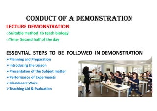 CONDUCT Of A DEMONSTRATION
LECTURE DEMONSTRATION
oSuitable method to teach biology
oTime- Second half of the day
ESSENTIAL STEPS TO BE FOLLOWED IN DEMONSTRATION
Planning and Preparation
Introducing the Lesson
Presentation of the Subject matter
Performance of Experiments
Blackboard Work
Teaching Aid & Evaluation
 