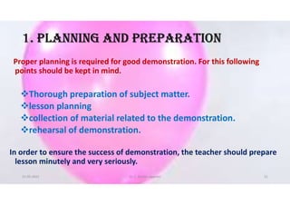 1. PlANNING AND PREPARATION
Proper planning is required for good demonstration. For this following
points should be kept in mind.
Thorough preparation of subject matter.
lesson planning
collection of material related to the demonstration.
rehearsal of demonstration.
In order to ensure the success of demonstration, the teacher should prepare
lesson minutely and very seriously.
21-05-2021 Dr. C. Beulah Jayarani 21
 