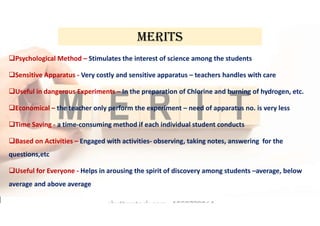 MERITS
Psychological Method – Stimulates the interest of science among the students
Sensitive Apparatus - Very costly and sensitive apparatus – teachers handles with care
Useful in dangerous Experiments – In the preparation of Chlorine and burning of hydrogen, etc.
Economical – the teacher only perform the experiment – need of apparatus no. is very less
Time Saving - a time-consuming method if each individual student conducts
Based on Activities – Engaged with activities- observing, taking notes, answering for the
questions,etc
Useful for Everyone - Helps in arousing the spirit of discovery among students –average, below
average and above average
 