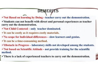 DEMERITS
Not Based on learning by Doing - teacher carry out the demonstration.
Students can not benefit with direct and personal experiences as teacher
carry out the demonstration.
Not Child Centered – only teacher dominated.
It can be costly as it requires costly materials.
No scope for Individual differences – slow learners and genius.
It can be a time-consuming method.
Obstacle in Progress – laboratory skills not developed among the students.
Not based on Scientific Attitude - not provide training for the scientific
method.
There is a lack of experienced teachers to carry out the demonstration.
 