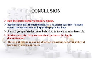 CONClUSION
 Best method to higher secondary classes.
 Teacher feels that the demonstration is taking much time To much
extent, the teacher can call upon the pupils for help.
 A small group of students can be invited to the demonstration table.
 Students can also demonstrate the experiment i.e. Pupil-
demonstration.
 This might help in removing objection regarding non-availability of
learning by doing approach.
 