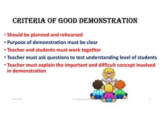 CRITERIA Of GOOD DEMONSTRATION
• Should be planned and rehearsed
• Purpose of demonstration must be clear
• Teacher and students must work together
• Teacher must ask questions to test understanding level of students
• Teacher must explain the important and difficult concept involved
in demonstration
21-05-2021 Dr. C. Beulah Jayarani 6
 