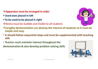 Apparatus must be arranged in order
 Used ones placed in left
 To be used to be placed in right
Demo must be Audible and Visible to all students
Lengthy demonstration can destroy the interest of students so it must be
simple and easy.
• It should follow sequential steps and must be supplemented with teaching
aids
• Teacher must maintain interest throughout the
demonstration & also develop problem solving skills
21-05-2021 Dr. C. Beulah Jayarani 7
 