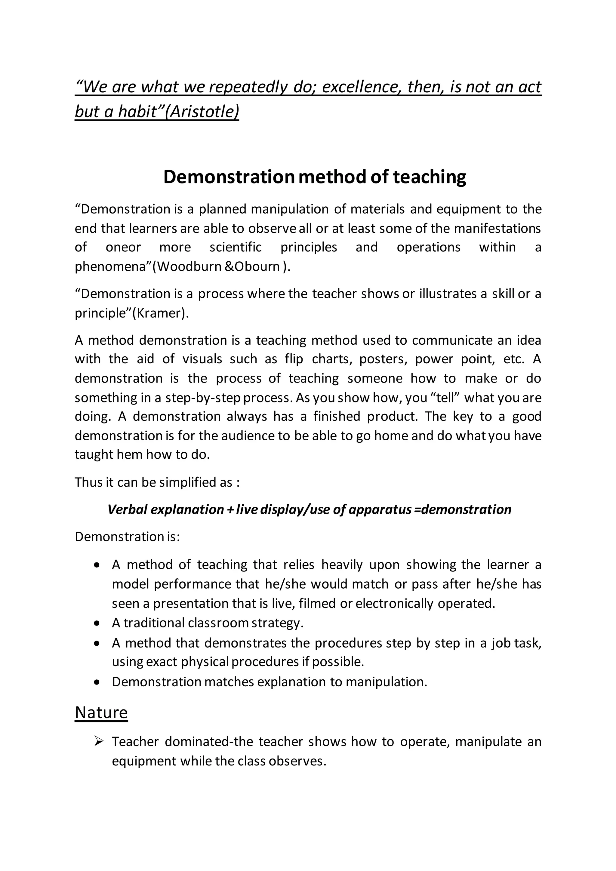 “We are what we repeatedly do; excellence, then, is not an act
but a habit”(Aristotle)
Demonstrationmethod of teaching
“Demonstration is a planned manipulation of materials and equipment to the
end that learners are able to observeall or at least some of the manifestations
of oneor more scientific principles and operations within a
phenomena”(Woodburn &Obourn ).
“Demonstration is a process where the teacher shows or illustrates a skill or a
principle”(Kramer).
A method demonstration is a teaching method used to communicate an idea
with the aid of visuals such as flip charts, posters, power point, etc. A
demonstration is the process of teaching someone how to make or do
something in a step-by-step process. As you show how, you “tell” what you are
doing. A demonstration always has a finished product. The key to a good
demonstration is for the audience to be able to go home and do whatyou have
taught hem how to do.
Thus it can be simplified as :
Verbal explanation +livedisplay/use of apparatus =demonstration
Demonstration is:
 A method of teaching that relies heavily upon showing the learner a
model performance that he/she would match or pass after he/she has
seen a presentation that is live, filmed or electronically operated.
 A traditional classroomstrategy.
 A method that demonstrates the procedures step by step in a job task,
using exact physicalprocedures if possible.
 Demonstration matches explanation to manipulation.
Nature
 Teacher dominated-the teacher shows how to operate, manipulate an
equipment while the class observes.
 