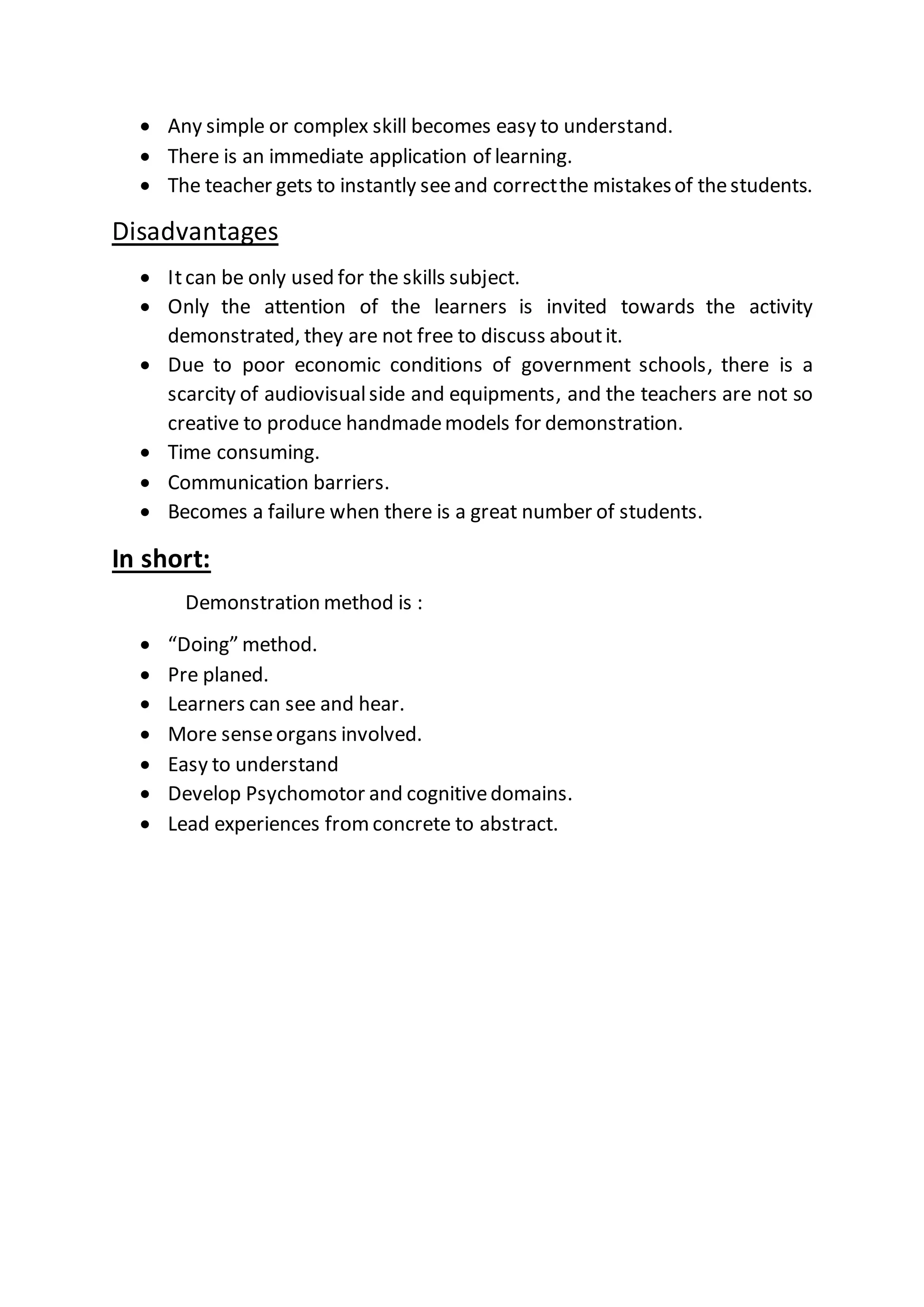  Any simple or complex skill becomes easy to understand.
 There is an immediate application of learning.
 The teacher gets to instantly seeand correctthe mistakesof thestudents.
Disadvantages
 Itcan be only used for the skills subject.
 Only the attention of the learners is invited towards the activity
demonstrated, they are not free to discuss aboutit.
 Due to poor economic conditions of government schools, there is a
scarcity of audiovisualside and equipments, and the teachers are not so
creative to produce handmademodels for demonstration.
 Time consuming.
 Communication barriers.
 Becomes a failure when there is a great number of students.
In short:
Demonstration method is :
 “Doing” method.
 Pre planed.
 Learners can see and hear.
 More senseorgans involved.
 Easy to understand
 Develop Psychomotor and cognitivedomains.
 Lead experiences fromconcrete to abstract.
 