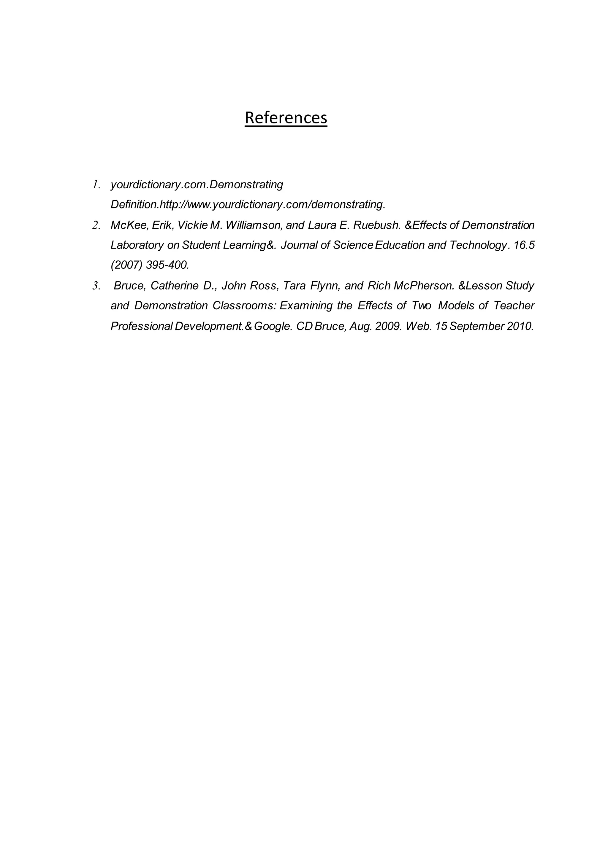 References
1. yourdictionary.com.Demonstrating
Definition.http://www.yourdictionary.com/demonstrating.
2. McKee, Erik, Vickie M. Williamson, and Laura E. Ruebush. &Effects of Demonstration
Laboratory on Student Learning&. Journal of ScienceEducation and Technology. 16.5
(2007) 395-400.
3. Bruce, Catherine D., John Ross, Tara Flynn, and Rich McPherson. &Lesson Study
and Demonstration Classrooms: Examining the Effects of Two Models of Teacher
Professional Development.&Google. CDBruce, Aug. 2009. Web. 15 September 2010.
 