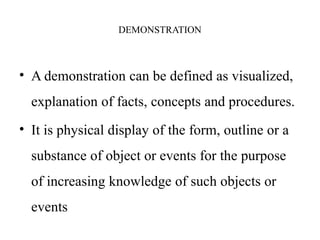 DEMONSTRATION
• A demonstration can be defined as visualized,
explanation of facts, concepts and procedures.
• It is physical display of the form, outline or a
substance of object or events for the purpose
of increasing knowledge of such objects or
events
 