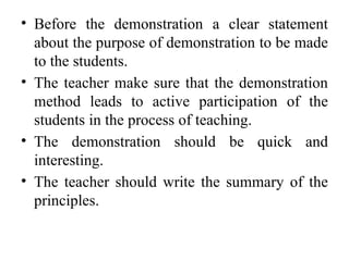 • Before the demonstration a clear statement
about the purpose of demonstration to be made
to the students.
• The teacher make sure that the demonstration
method leads to active participation of the
students in the process of teaching.
• The demonstration should be quick and
interesting.
• The teacher should write the summary of the
principles.
 