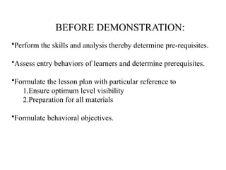 BEFORE DEMONSTRATION:
•Perform the skills and analysis thereby determine pre-requisites.
•Assess entry behaviors of learners and determine prerequisites.
•Formulate the lesson plan with particular reference to
1.Ensure optimum level visibility
2.Preparation for all materials
•Formulate behavioral objectives.
 