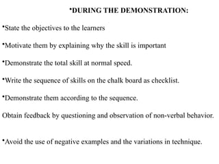 •DURING THE DEMONSTRATION:
•State the objectives to the learners
•Motivate them by explaining why the skill is important
•Demonstrate the total skill at normal speed.
•Write the sequence of skills on the chalk board as checklist.
•Demonstrate them according to the sequence.
Obtain feedback by questioning and observation of non-verbal behavior.
•Avoid the use of negative examples and the variations in technique.
 