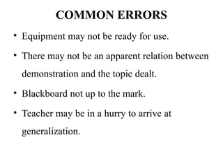 COMMON ERRORS
• Equipment may not be ready for use.
• There may not be an apparent relation between
demonstration and the topic dealt.
• Blackboard not up to the mark.
• Teacher may be in a hurry to arrive at
generalization.
 