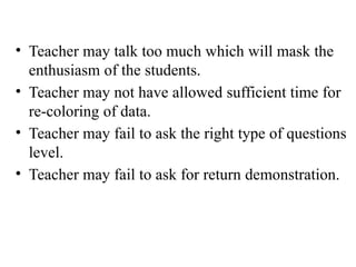 • Teacher may talk too much which will mask the
enthusiasm of the students.
• Teacher may not have allowed sufficient time for
re-coloring of data.
• Teacher may fail to ask the right type of questions
level.
• Teacher may fail to ask for return demonstration.
 