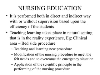NURSING EDUCATION
• It is performed both in direct and indirect way
with or without supervision based upon the
efficiency of the students
• Teaching learning takes place in natural setting
that is in the reality experience, Eg: Clinical
area – Bed side procedure
– Teaching and learning new procedure
– Modification of the nursing procedure to meet the
felt needs and to overcome the emergency situation
– Application of the scientific principle in the
performing of the nursing procedure
 