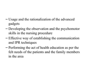 – Usage and the rationalization of the advanced
gadgets
– Developing the observation and the psychomotor
skills in the nursing procedure
– Effective way of establishing the communication
and IPR techniques
– Performing the act of health education as per the
felt needs of the patients and the family members
in the area
 