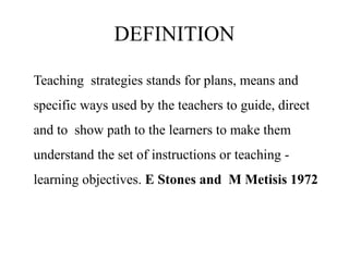 DEFINITION
Teaching strategies stands for plans, means and
specific ways used by the teachers to guide, direct
and to show path to the learners to make them
understand the set of instructions or teaching -
learning objectives. E Stones and M Metisis 1972
 
