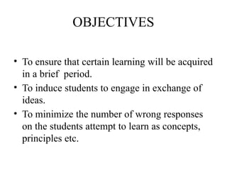 OBJECTIVES
• To ensure that certain learning will be acquired
in a brief period.
• To induce students to engage in exchange of
ideas.
• To minimize the number of wrong responses
on the students attempt to learn as concepts,
principles etc.
 