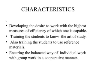CHARACTERISTICS
.
• Developing the desire to work with the highest
measures of efficiency of which one is capable.
• Training the students to know the art of study.
• Also training the students to use reference
materials.
• Ensuring the balanced way of individual work
with group work in a cooperative manner.
 