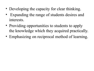 • Developing the capacity for clear thinking.
• Expanding the range of students desires and
interests.
• Providing opportunities to students to apply
the knowledge which they acquired practically.
• Emphasizing on reciprocal method of learning.
 