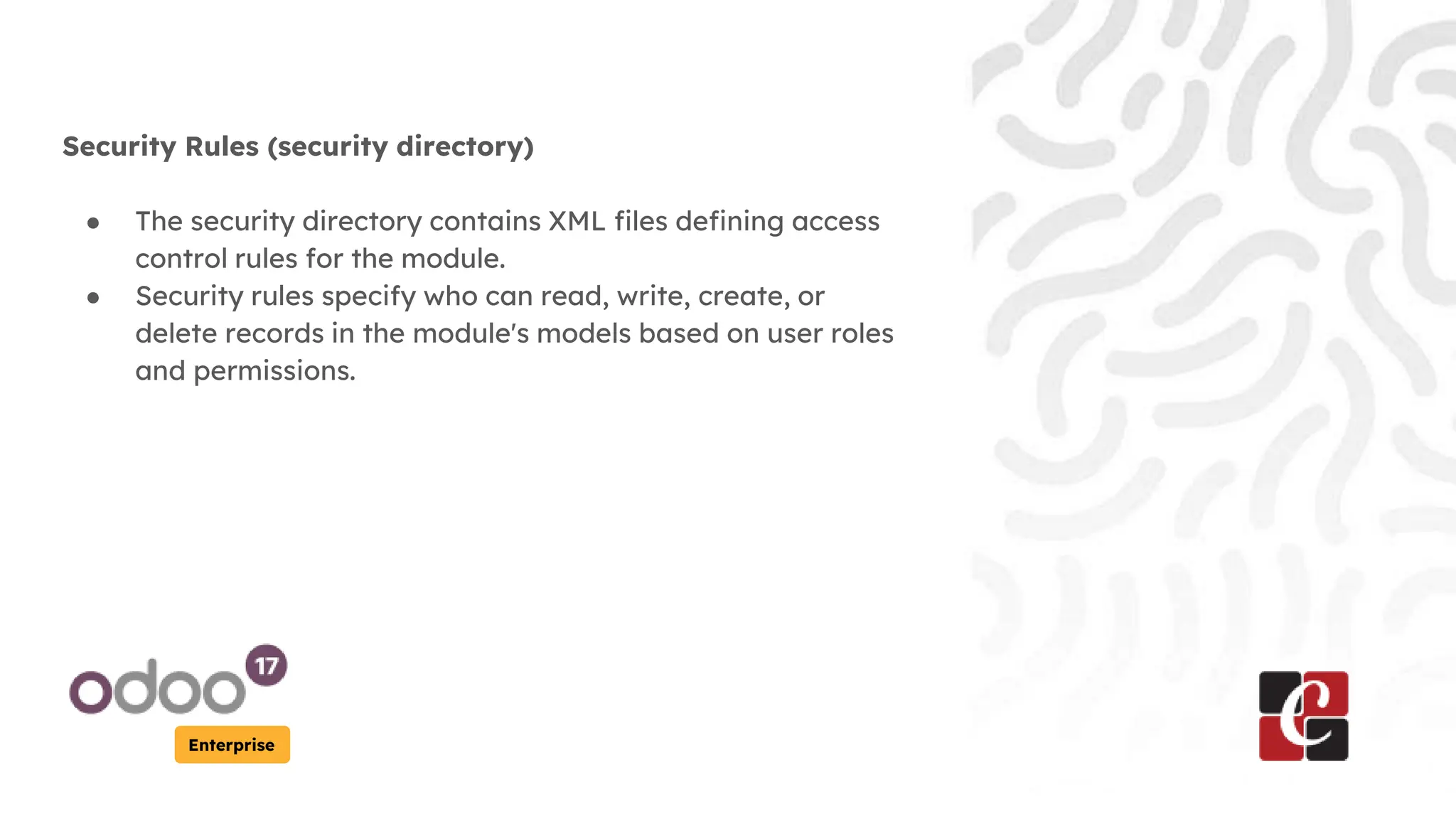 Enterprise
Security Rules (security directory)
● The security directory contains XML files defining access
control rules for the module.
● Security rules specify who can read, write, create, or
delete records in the module's models based on user roles
and permissions.
 