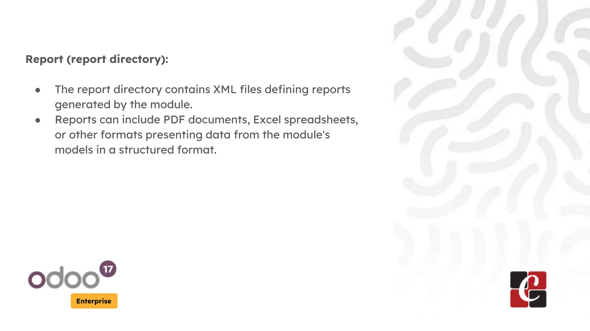 Enterprise
Report (report directory):
● The report directory contains XML files defining reports
generated by the module.
● Reports can include PDF documents, Excel spreadsheets,
or other formats presenting data from the module's
models in a structured format.
 