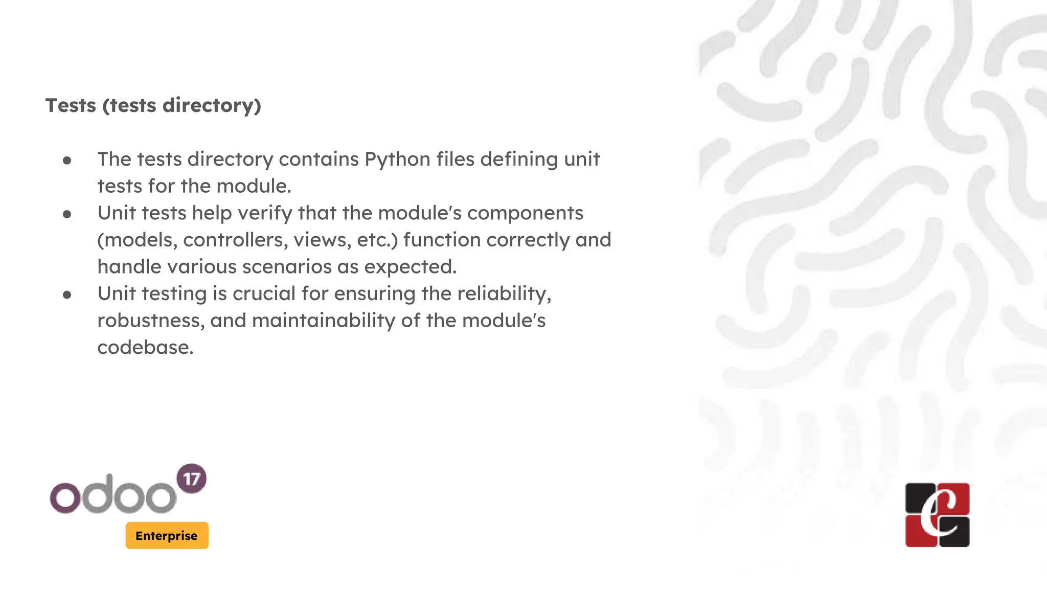 Enterprise
Tests (tests directory)
● The tests directory contains Python files defining unit
tests for the module.
● Unit tests help verify that the module's components
(models, controllers, views, etc.) function correctly and
handle various scenarios as expected.
● Unit testing is crucial for ensuring the reliability,
robustness, and maintainability of the module's
codebase.
 