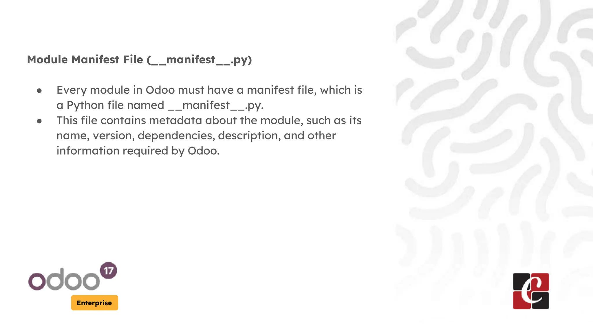 Enterprise
Module Manifest File (__manifest__.py)
● Every module in Odoo must have a manifest file, which is
a Python file named __manifest__.py.
● This file contains metadata about the module, such as its
name, version, dependencies, description, and other
information required by Odoo.
 