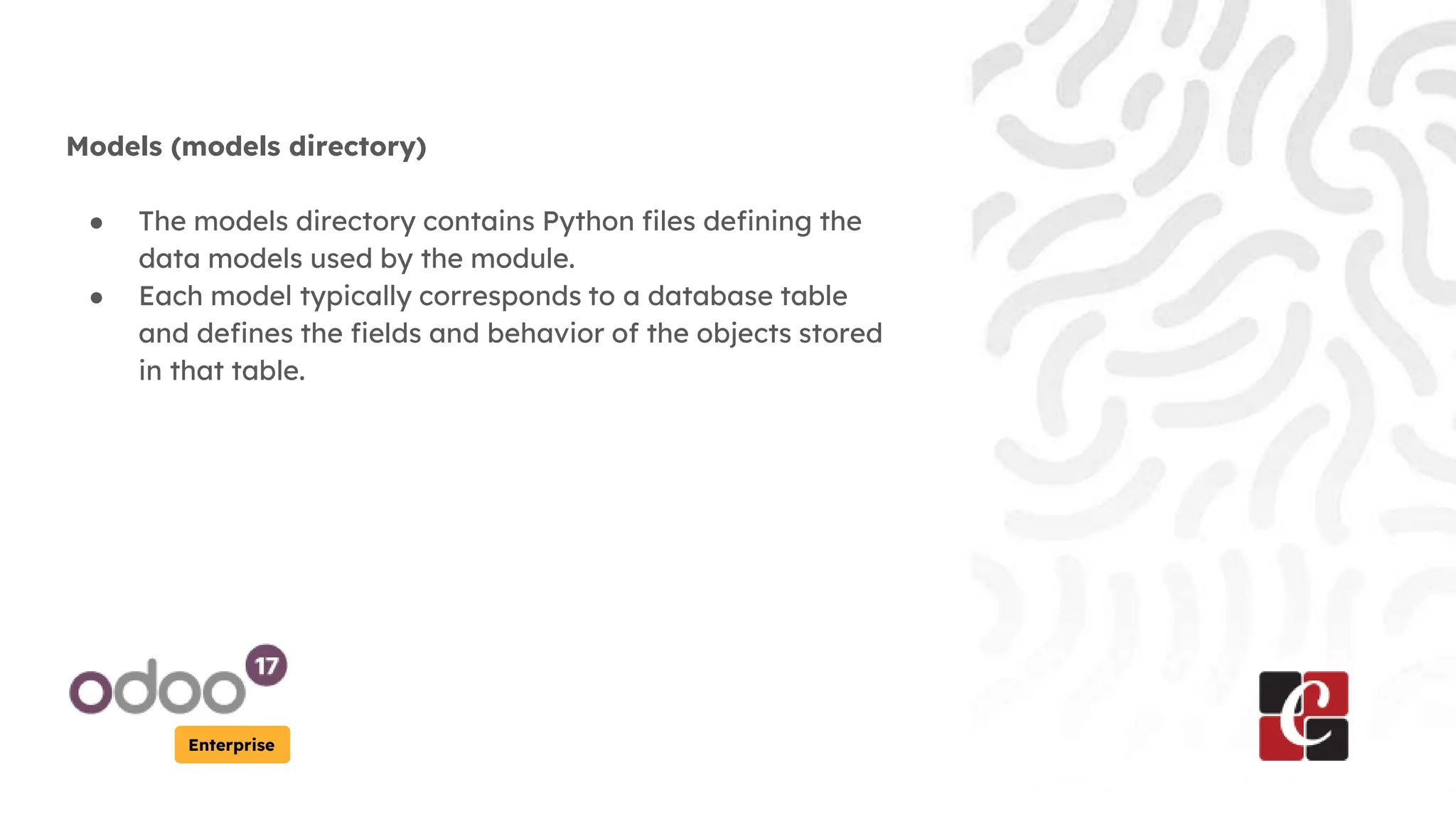 Enterprise
Models (models directory)
● The models directory contains Python files defining the
data models used by the module.
● Each model typically corresponds to a database table
and defines the fields and behavior of the objects stored
in that table.
 
