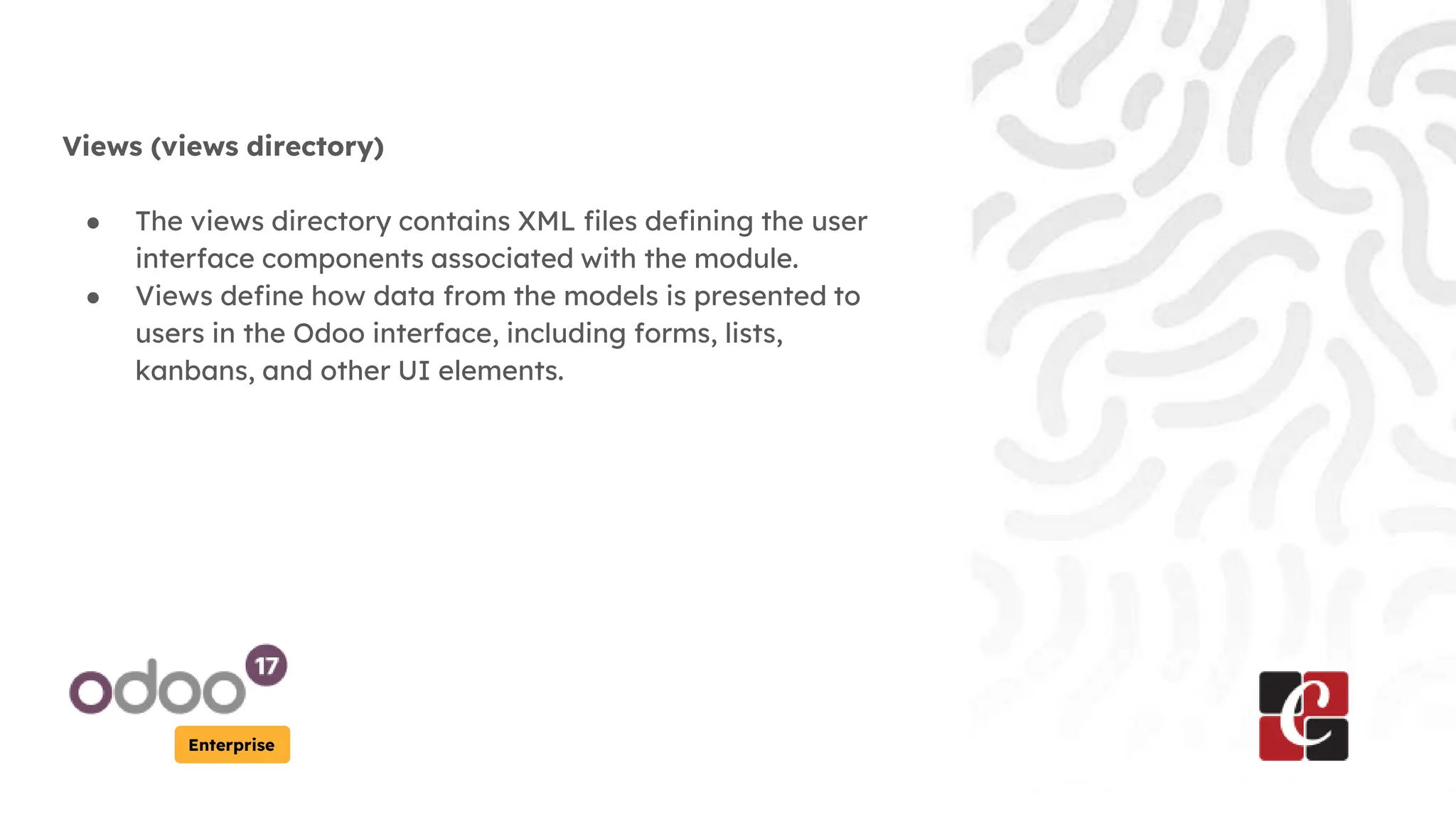 Enterprise
Views (views directory)
● The views directory contains XML files defining the user
interface components associated with the module.
● Views define how data from the models is presented to
users in the Odoo interface, including forms, lists,
kanbans, and other UI elements.
 