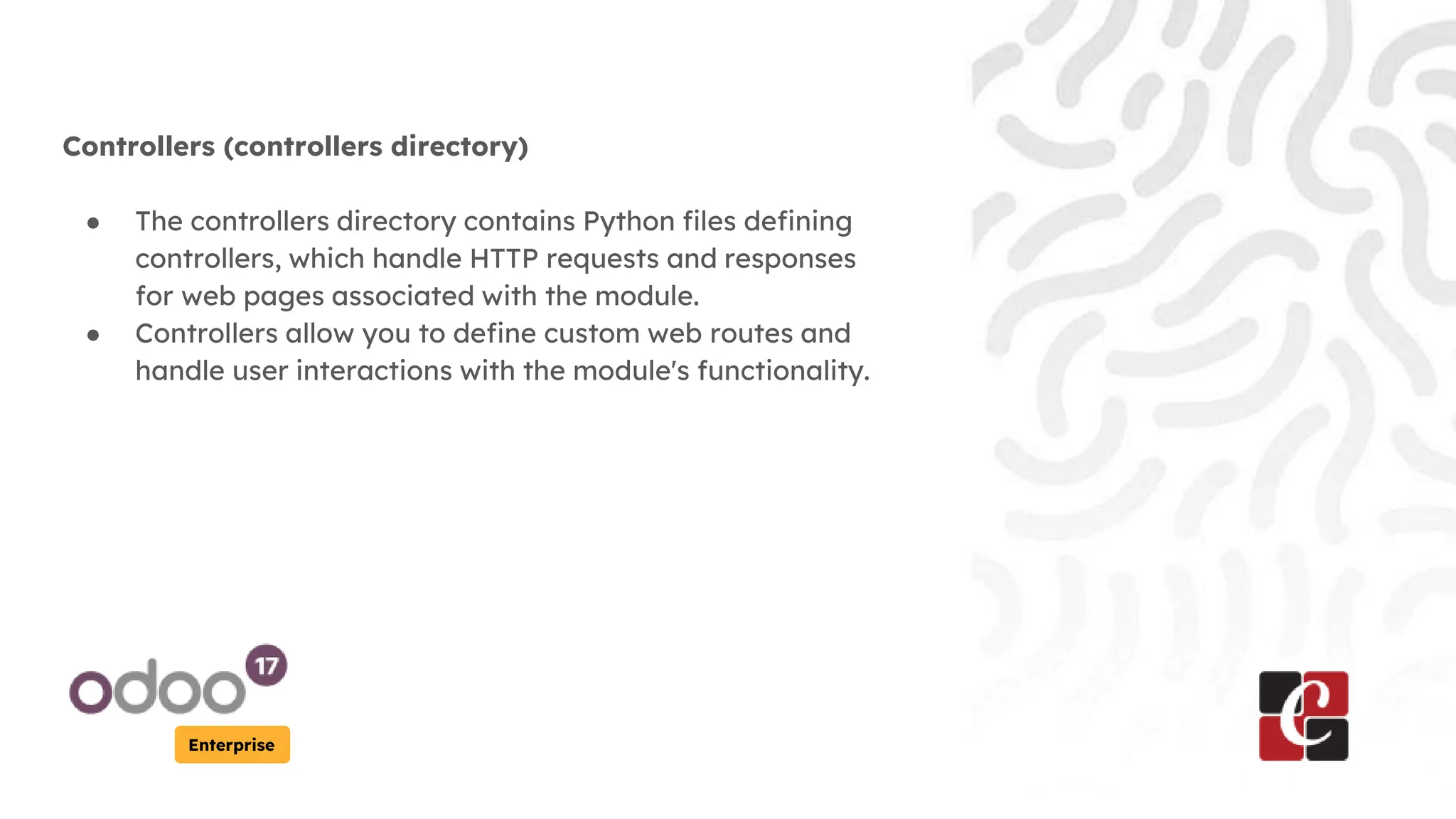 Enterprise
Controllers (controllers directory)
● The controllers directory contains Python files defining
controllers, which handle HTTP requests and responses
for web pages associated with the module.
● Controllers allow you to define custom web routes and
handle user interactions with the module's functionality.
 