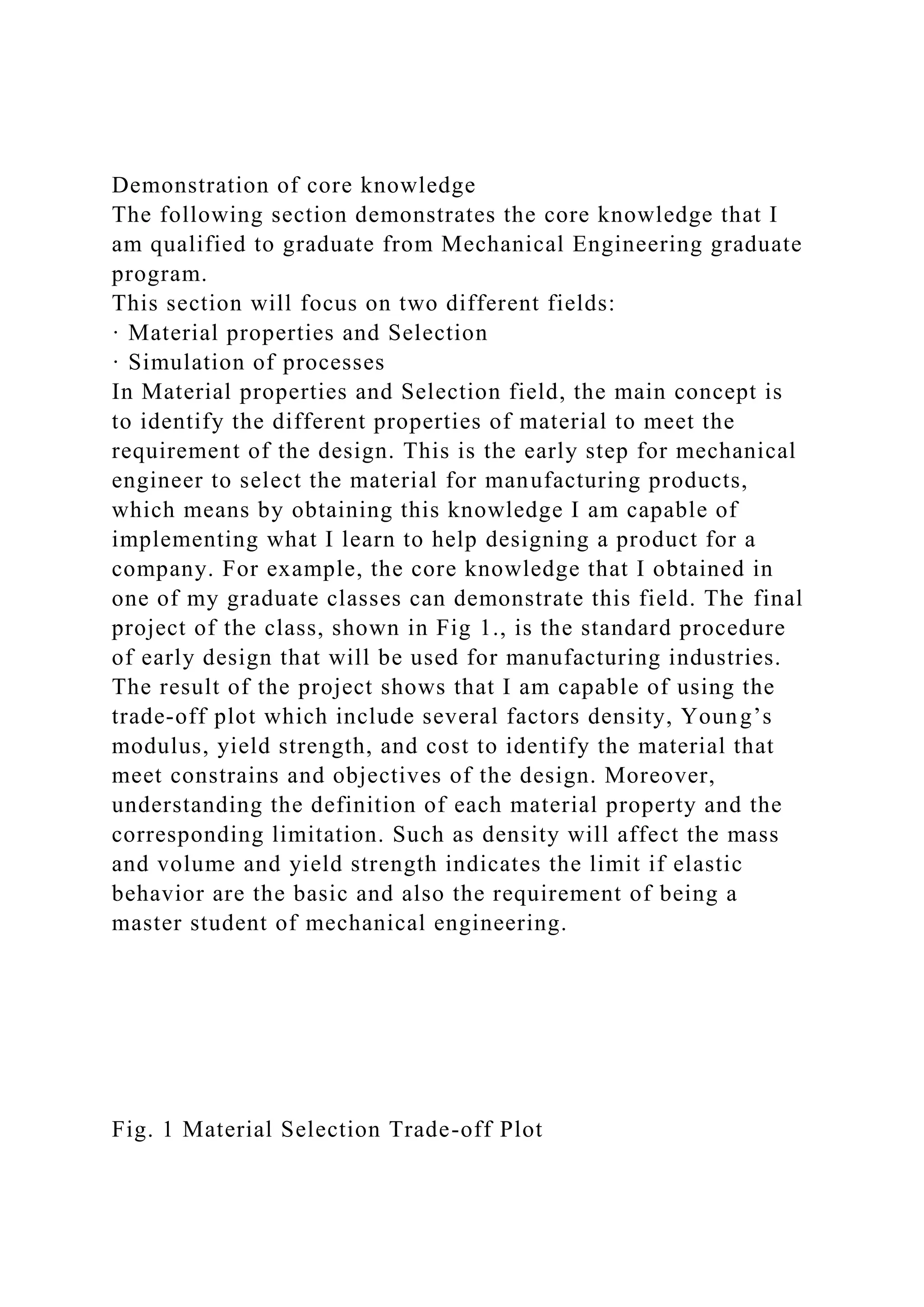 Demonstration of core knowledge
The following section demonstrates the core knowledge that I
am qualified to graduate from Mechanical Engineering graduate
program.
This section will focus on two different fields:
· Material properties and Selection
· Simulation of processes
In Material properties and Selection field, the main concept is
to identify the different properties of material to meet the
requirement of the design. This is the early step for mechanical
engineer to select the material for manufacturing products,
which means by obtaining this knowledge I am capable of
implementing what I learn to help designing a product for a
company. For example, the core knowledge that I obtained in
one of my graduate classes can demonstrate this field. The final
project of the class, shown in Fig 1., is the standard procedure
of early design that will be used for manufacturing industries.
The result of the project shows that I am capable of using the
trade-off plot which include several factors density, Young’s
modulus, yield strength, and cost to identify the material that
meet constrains and objectives of the design. Moreover,
understanding the definition of each material property and the
corresponding limitation. Such as density will affect the mass
and volume and yield strength indicates the limit if elastic
behavior are the basic and also the requirement of being a
master student of mechanical engineering.
Fig. 1 Material Selection Trade-off Plot
 