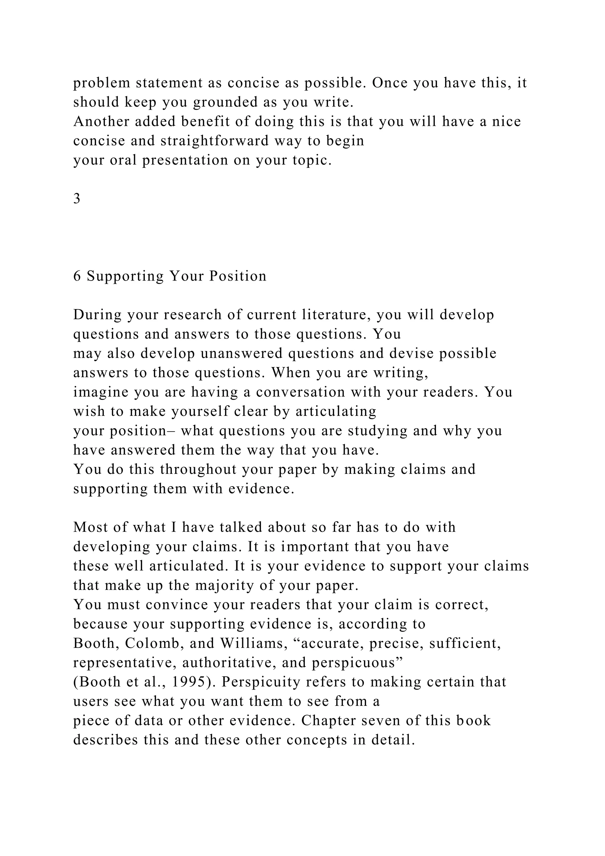 problem statement as concise as possible. Once you have this, it
should keep you grounded as you write.
Another added benefit of doing this is that you will have a nice
concise and straightforward way to begin
your oral presentation on your topic.
3
6 Supporting Your Position
During your research of current literature, you will develop
questions and answers to those questions. You
may also develop unanswered questions and devise possible
answers to those questions. When you are writing,
imagine you are having a conversation with your readers. You
wish to make yourself clear by articulating
your position– what questions you are studying and why you
have answered them the way that you have.
You do this throughout your paper by making claims and
supporting them with evidence.
Most of what I have talked about so far has to do with
developing your claims. It is important that you have
these well articulated. It is your evidence to support your claims
that make up the majority of your paper.
You must convince your readers that your claim is correct,
because your supporting evidence is, according to
Booth, Colomb, and Williams, “accurate, precise, sufficient,
representative, authoritative, and perspicuous”
(Booth et al., 1995). Perspicuity refers to making certain that
users see what you want them to see from a
piece of data or other evidence. Chapter seven of this book
describes this and these other concepts in detail.
 