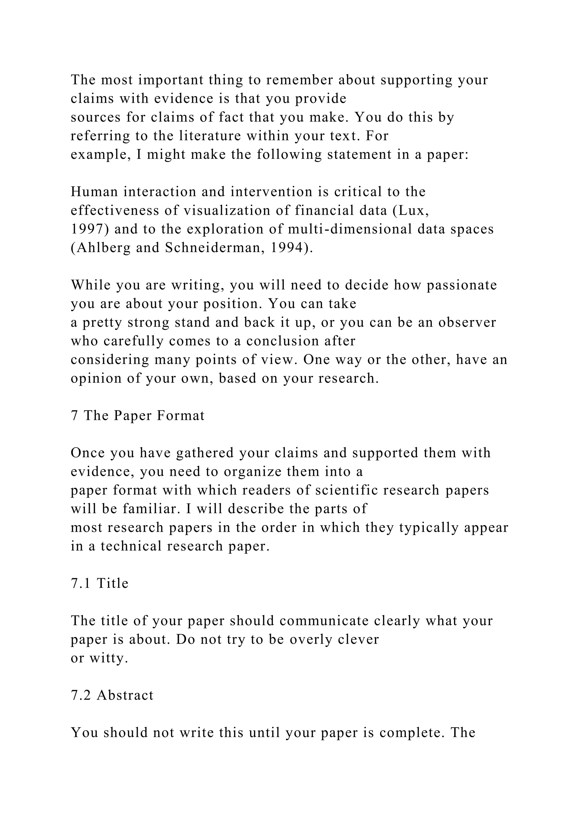 The most important thing to remember about supporting your
claims with evidence is that you provide
sources for claims of fact that you make. You do this by
referring to the literature within your text. For
example, I might make the following statement in a paper:
Human interaction and intervention is critical to the
effectiveness of visualization of financial data (Lux,
1997) and to the exploration of multi-dimensional data spaces
(Ahlberg and Schneiderman, 1994).
While you are writing, you will need to decide how passionate
you are about your position. You can take
a pretty strong stand and back it up, or you can be an observer
who carefully comes to a conclusion after
considering many points of view. One way or the other, have an
opinion of your own, based on your research.
7 The Paper Format
Once you have gathered your claims and supported them with
evidence, you need to organize them into a
paper format with which readers of scientific research papers
will be familiar. I will describe the parts of
most research papers in the order in which they typically appear
in a technical research paper.
7.1 Title
The title of your paper should communicate clearly what your
paper is about. Do not try to be overly clever
or witty.
7.2 Abstract
You should not write this until your paper is complete. The
 