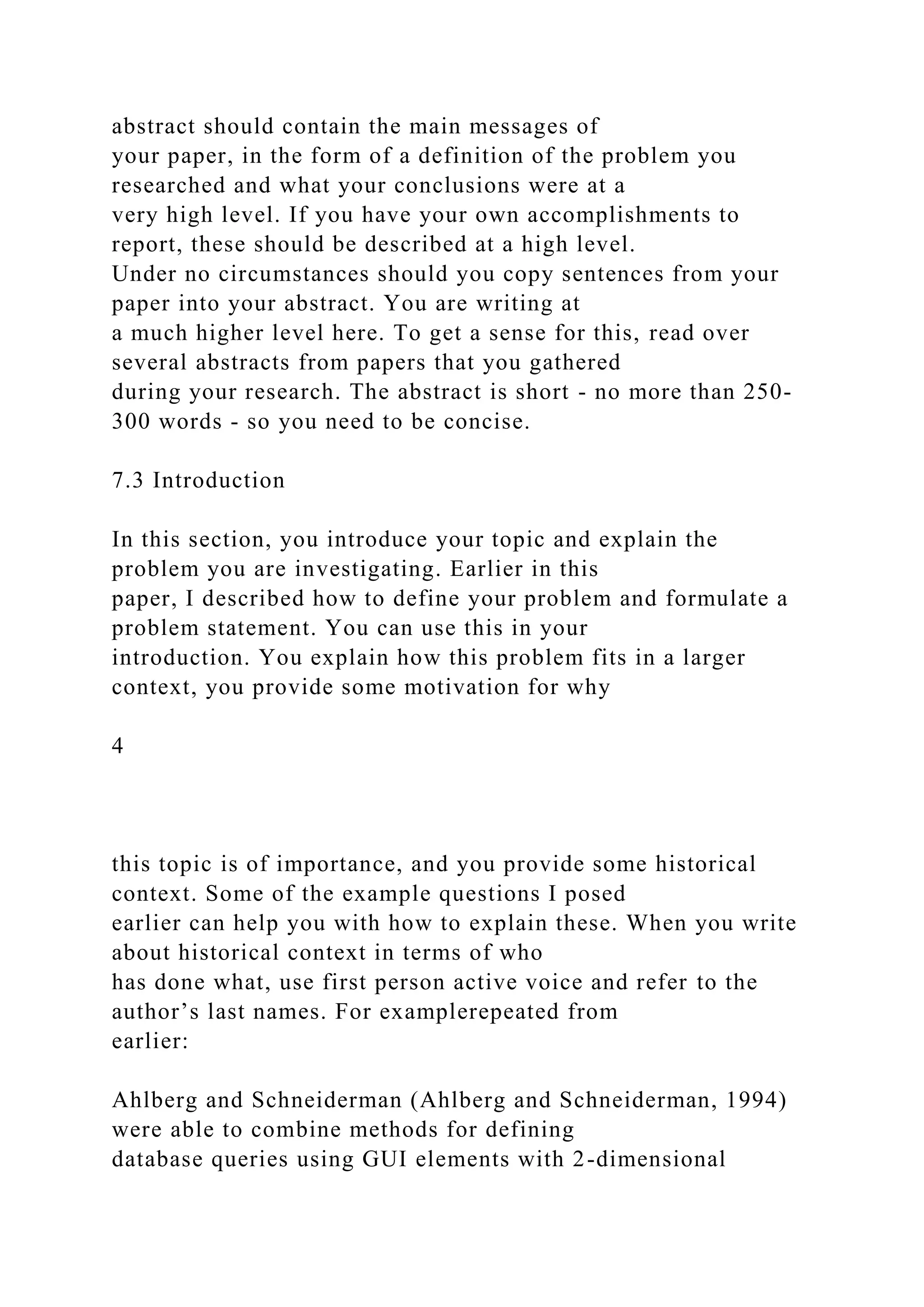 abstract should contain the main messages of
your paper, in the form of a definition of the problem you
researched and what your conclusions were at a
very high level. If you have your own accomplishments to
report, these should be described at a high level.
Under no circumstances should you copy sentences from your
paper into your abstract. You are writing at
a much higher level here. To get a sense for this, read over
several abstracts from papers that you gathered
during your research. The abstract is short - no more than 250-
300 words - so you need to be concise.
7.3 Introduction
In this section, you introduce your topic and explain the
problem you are investigating. Earlier in this
paper, I described how to define your problem and formulate a
problem statement. You can use this in your
introduction. You explain how this problem fits in a larger
context, you provide some motivation for why
4
this topic is of importance, and you provide some historical
context. Some of the example questions I posed
earlier can help you with how to explain these. When you write
about historical context in terms of who
has done what, use first person active voice and refer to the
author’s last names. For examplerepeated from
earlier:
Ahlberg and Schneiderman (Ahlberg and Schneiderman, 1994)
were able to combine methods for defining
database queries using GUI elements with 2-dimensional
 