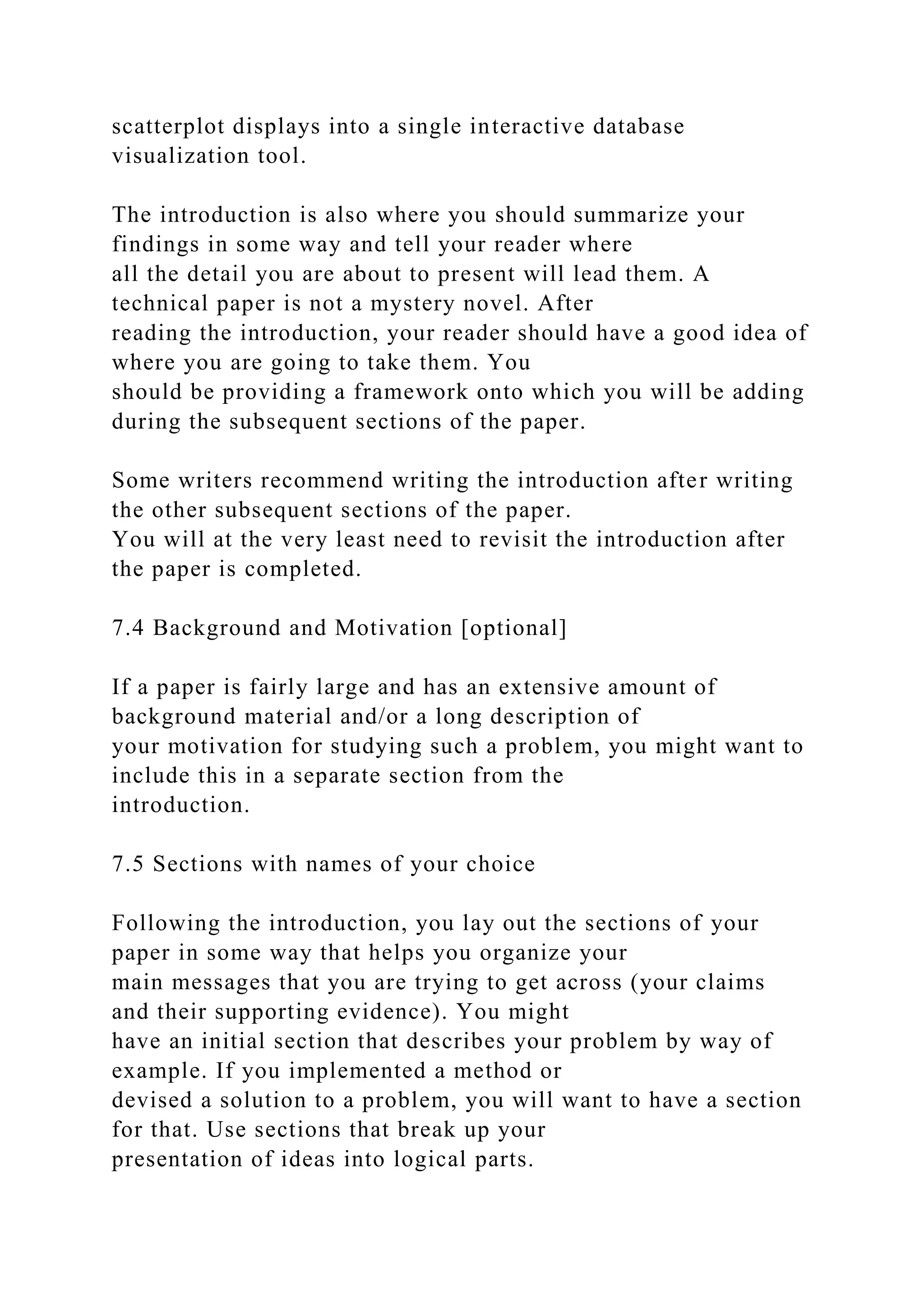 scatterplot displays into a single interactive database
visualization tool.
The introduction is also where you should summarize your
findings in some way and tell your reader where
all the detail you are about to present will lead them. A
technical paper is not a mystery novel. After
reading the introduction, your reader should have a good idea of
where you are going to take them. You
should be providing a framework onto which you will be adding
during the subsequent sections of the paper.
Some writers recommend writing the introduction after writing
the other subsequent sections of the paper.
You will at the very least need to revisit the introduction after
the paper is completed.
7.4 Background and Motivation [optional]
If a paper is fairly large and has an extensive amount of
background material and/or a long description of
your motivation for studying such a problem, you might want to
include this in a separate section from the
introduction.
7.5 Sections with names of your choice
Following the introduction, you lay out the sections of your
paper in some way that helps you organize your
main messages that you are trying to get across (your claims
and their supporting evidence). You might
have an initial section that describes your problem by way of
example. If you implemented a method or
devised a solution to a problem, you will want to have a section
for that. Use sections that break up your
presentation of ideas into logical parts.
 