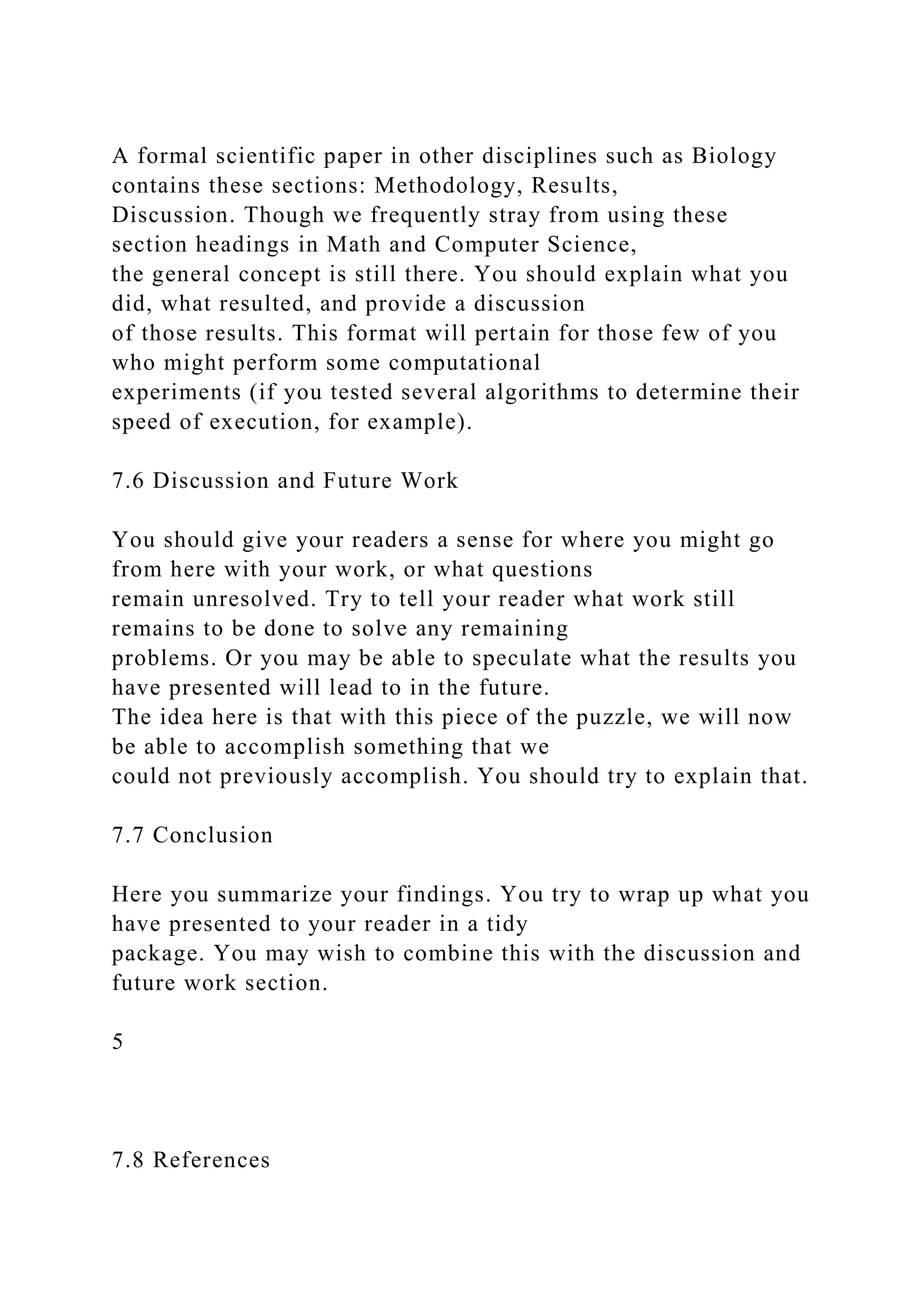 A formal scientific paper in other disciplines such as Biology
contains these sections: Methodology, Results,
Discussion. Though we frequently stray from using these
section headings in Math and Computer Science,
the general concept is still there. You should explain what you
did, what resulted, and provide a discussion
of those results. This format will pertain for those few of you
who might perform some computational
experiments (if you tested several algorithms to determine their
speed of execution, for example).
7.6 Discussion and Future Work
You should give your readers a sense for where you might go
from here with your work, or what questions
remain unresolved. Try to tell your reader what work still
remains to be done to solve any remaining
problems. Or you may be able to speculate what the results you
have presented will lead to in the future.
The idea here is that with this piece of the puzzle, we will now
be able to accomplish something that we
could not previously accomplish. You should try to explain that.
7.7 Conclusion
Here you summarize your findings. You try to wrap up what you
have presented to your reader in a tidy
package. You may wish to combine this with the discussion and
future work section.
5
7.8 References
 