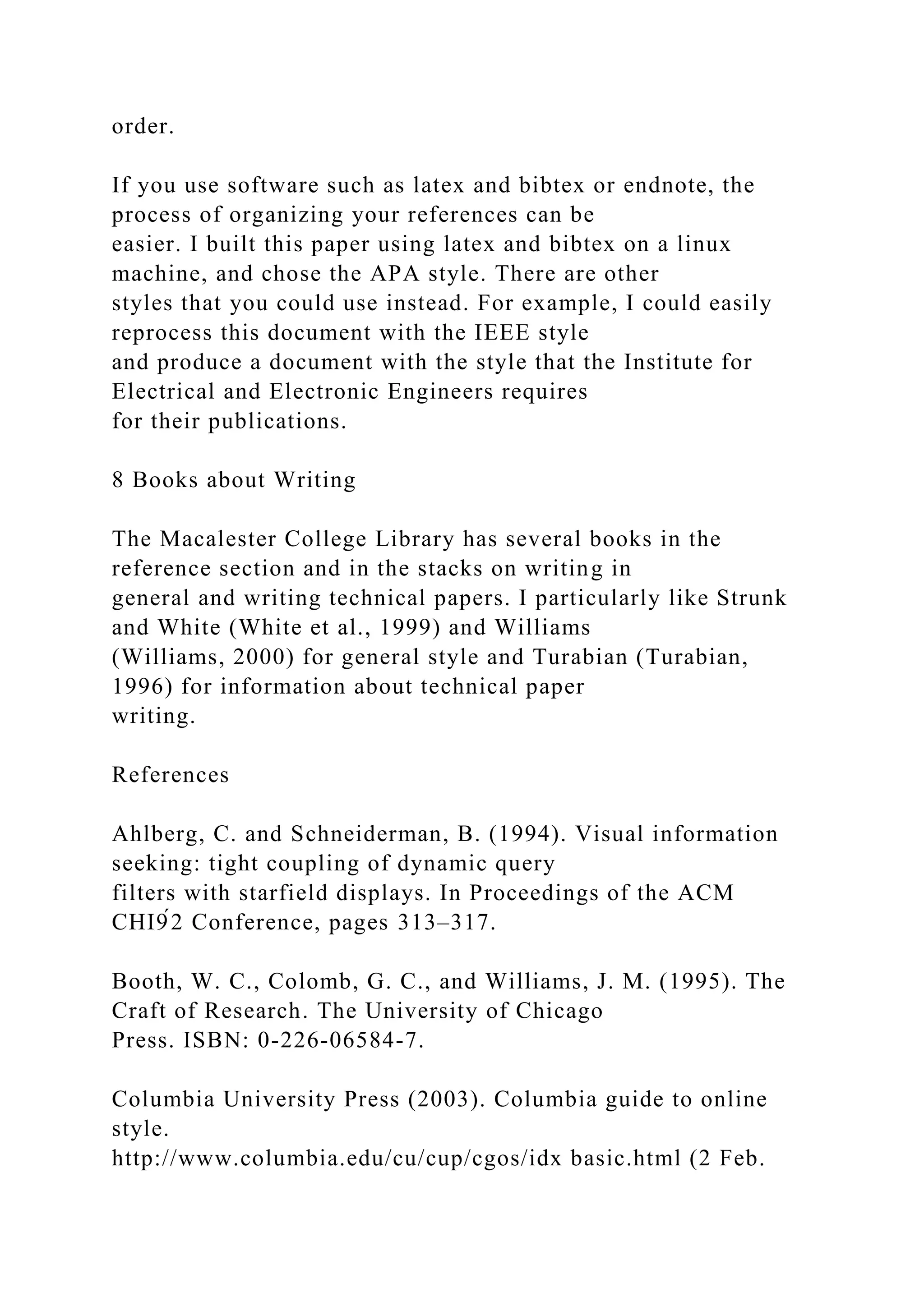 order.
If you use software such as latex and bibtex or endnote, the
process of organizing your references can be
easier. I built this paper using latex and bibtex on a linux
machine, and chose the APA style. There are other
styles that you could use instead. For example, I could easily
reprocess this document with the IEEE style
and produce a document with the style that the Institute for
Electrical and Electronic Engineers requires
for their publications.
8 Books about Writing
The Macalester College Library has several books in the
reference section and in the stacks on writing in
general and writing technical papers. I particularly like Strunk
and White (White et al., 1999) and Williams
(Williams, 2000) for general style and Turabian (Turabian,
1996) for information about technical paper
writing.
References
Ahlberg, C. and Schneiderman, B. (1994). Visual information
seeking: tight coupling of dynamic query
filters with starfield displays. In Proceedings of the ACM
CHI9́2 Conference, pages 313–317.
Booth, W. C., Colomb, G. C., and Williams, J. M. (1995). The
Craft of Research. The University of Chicago
Press. ISBN: 0-226-06584-7.
Columbia University Press (2003). Columbia guide to online
style.
http://www.columbia.edu/cu/cup/cgos/idx basic.html (2 Feb.
 