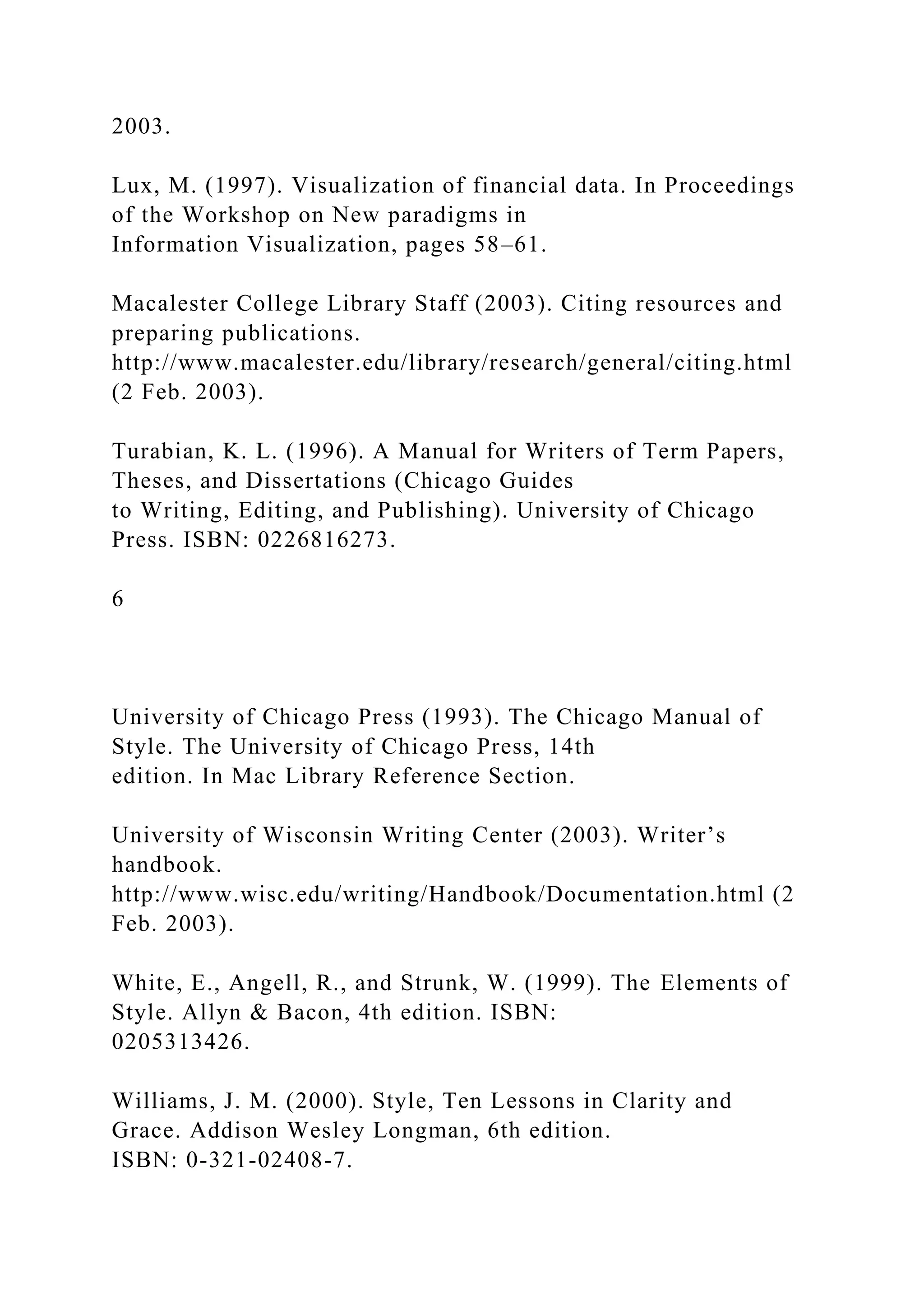 2003.
Lux, M. (1997). Visualization of financial data. In Proceedings
of the Workshop on New paradigms in
Information Visualization, pages 58–61.
Macalester College Library Staff (2003). Citing resources and
preparing publications.
http://www.macalester.edu/library/research/general/citing.html
(2 Feb. 2003).
Turabian, K. L. (1996). A Manual for Writers of Term Papers,
Theses, and Dissertations (Chicago Guides
to Writing, Editing, and Publishing). University of Chicago
Press. ISBN: 0226816273.
6
University of Chicago Press (1993). The Chicago Manual of
Style. The University of Chicago Press, 14th
edition. In Mac Library Reference Section.
University of Wisconsin Writing Center (2003). Writer’s
handbook.
http://www.wisc.edu/writing/Handbook/Documentation.html (2
Feb. 2003).
White, E., Angell, R., and Strunk, W. (1999). The Elements of
Style. Allyn & Bacon, 4th edition. ISBN:
0205313426.
Williams, J. M. (2000). Style, Ten Lessons in Clarity and
Grace. Addison Wesley Longman, 6th edition.
ISBN: 0-321-02408-7.
 