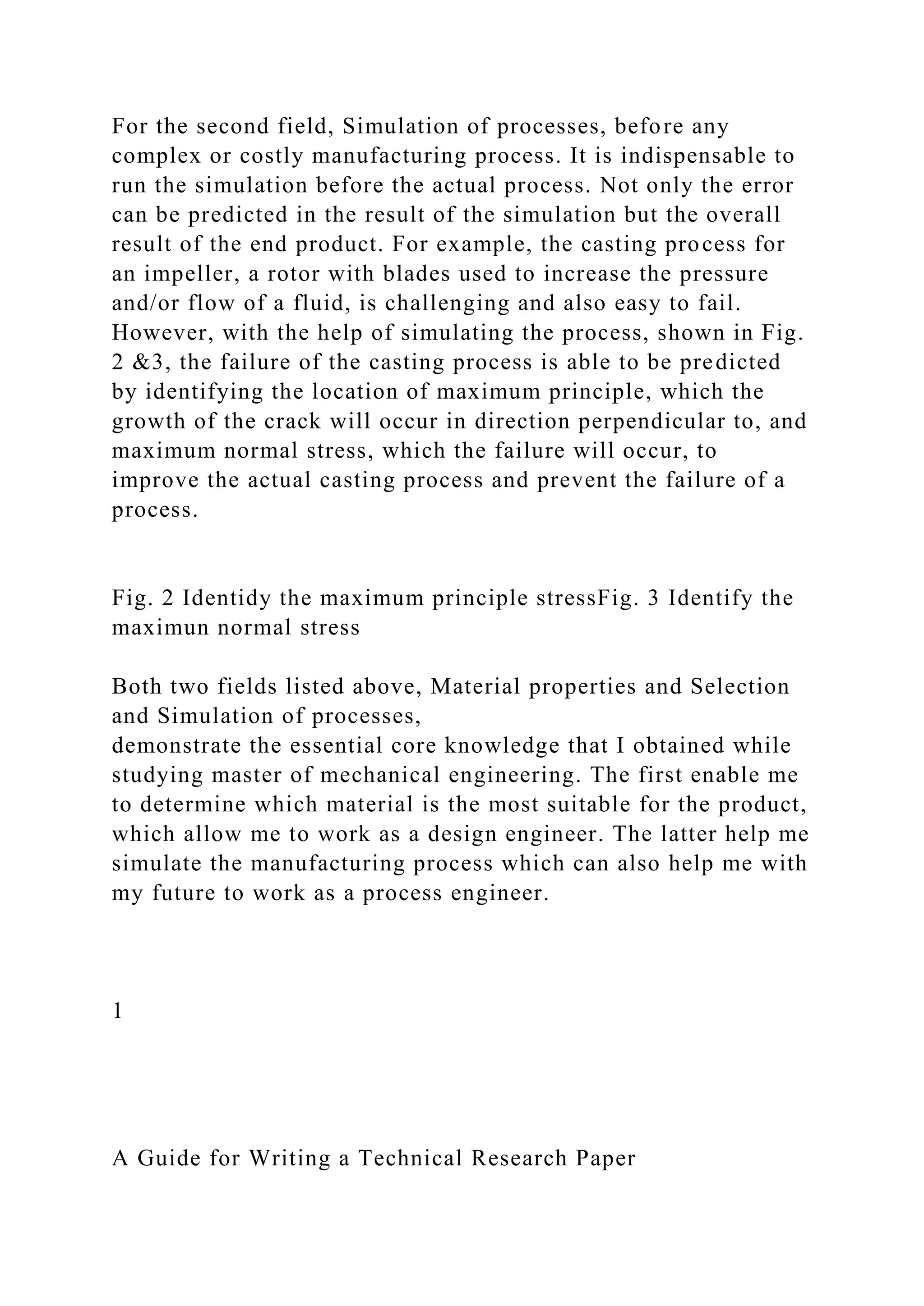 For the second field, Simulation of processes, before any
complex or costly manufacturing process. It is indispensable to
run the simulation before the actual process. Not only the error
can be predicted in the result of the simulation but the overall
result of the end product. For example, the casting process for
an impeller, a rotor with blades used to increase the pressure
and/or flow of a fluid, is challenging and also easy to fail.
However, with the help of simulating the process, shown in Fig.
2 &3, the failure of the casting process is able to be predicted
by identifying the location of maximum principle, which the
growth of the crack will occur in direction perpendicular to, and
maximum normal stress, which the failure will occur, to
improve the actual casting process and prevent the failure of a
process.
Fig. 2 Identidy the maximum principle stressFig. 3 Identify the
maximun normal stress
Both two fields listed above, Material properties and Selection
and Simulation of processes,
demonstrate the essential core knowledge that I obtained while
studying master of mechanical engineering. The first enable me
to determine which material is the most suitable for the product,
which allow me to work as a design engineer. The latter help me
simulate the manufacturing process which can also help me with
my future to work as a process engineer.
1
A Guide for Writing a Technical Research Paper
 
