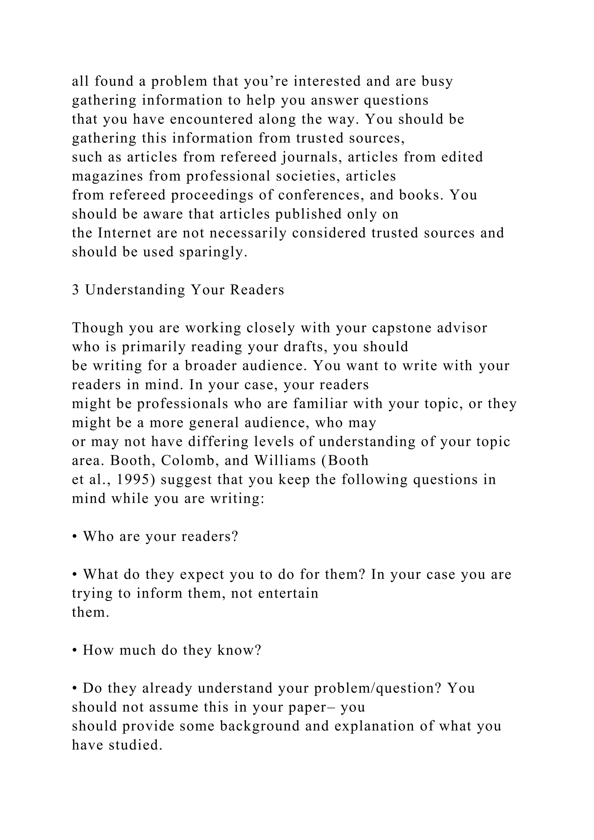 all found a problem that you’re interested and are busy
gathering information to help you answer questions
that you have encountered along the way. You should be
gathering this information from trusted sources,
such as articles from refereed journals, articles from edited
magazines from professional societies, articles
from refereed proceedings of conferences, and books. You
should be aware that articles published only on
the Internet are not necessarily considered trusted sources and
should be used sparingly.
3 Understanding Your Readers
Though you are working closely with your capstone advisor
who is primarily reading your drafts, you should
be writing for a broader audience. You want to write with your
readers in mind. In your case, your readers
might be professionals who are familiar with your topic, or they
might be a more general audience, who may
or may not have differing levels of understanding of your topic
area. Booth, Colomb, and Williams (Booth
et al., 1995) suggest that you keep the following questions in
mind while you are writing:
• Who are your readers?
• What do they expect you to do for them? In your case you are
trying to inform them, not entertain
them.
• How much do they know?
• Do they already understand your problem/question? You
should not assume this in your paper– you
should provide some background and explanation of what you
have studied.
 