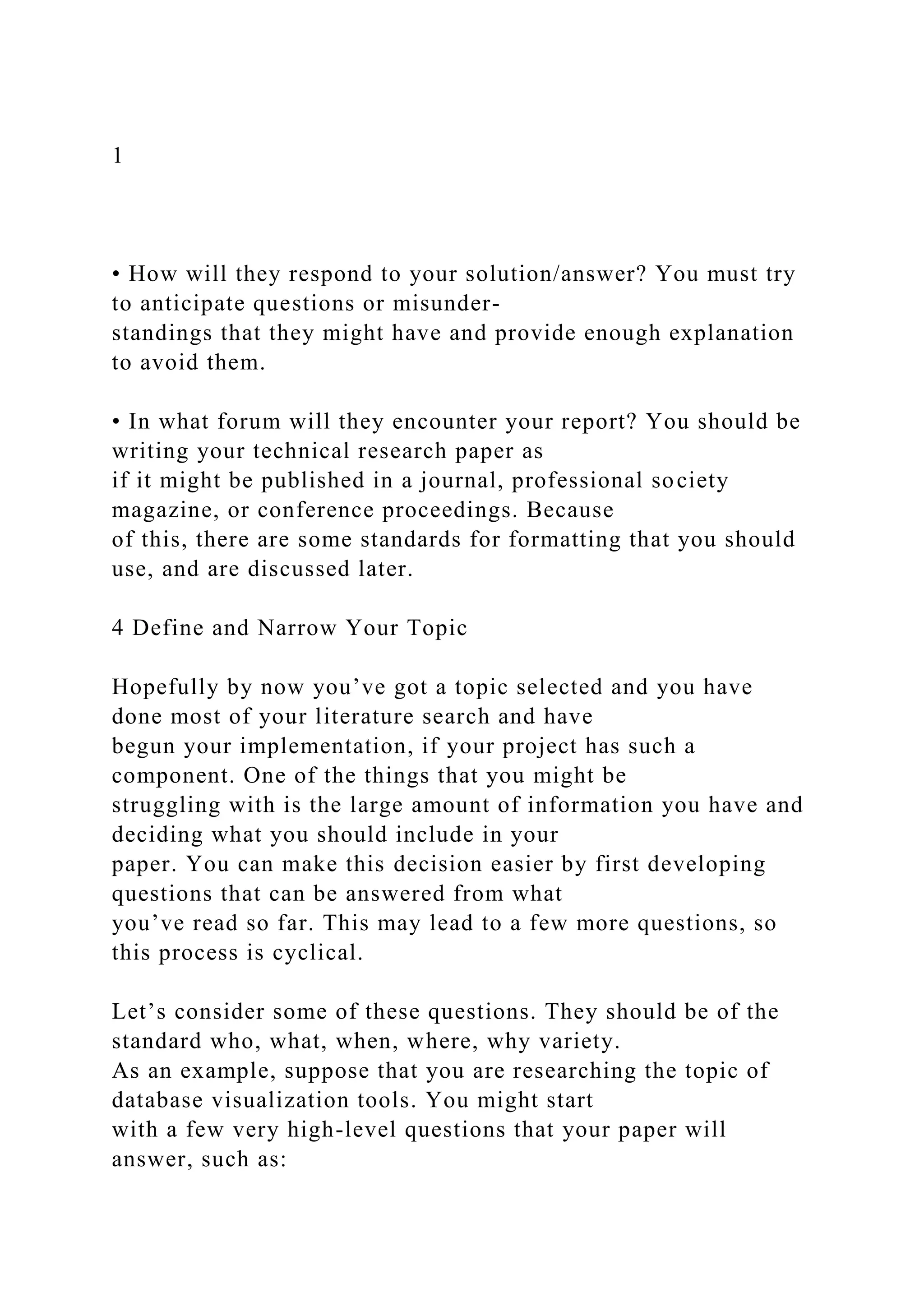 1
• How will they respond to your solution/answer? You must try
to anticipate questions or misunder-
standings that they might have and provide enough explanation
to avoid them.
• In what forum will they encounter your report? You should be
writing your technical research paper as
if it might be published in a journal, professional society
magazine, or conference proceedings. Because
of this, there are some standards for formatting that you should
use, and are discussed later.
4 Define and Narrow Your Topic
Hopefully by now you’ve got a topic selected and you have
done most of your literature search and have
begun your implementation, if your project has such a
component. One of the things that you might be
struggling with is the large amount of information you have and
deciding what you should include in your
paper. You can make this decision easier by first developing
questions that can be answered from what
you’ve read so far. This may lead to a few more questions, so
this process is cyclical.
Let’s consider some of these questions. They should be of the
standard who, what, when, where, why variety.
As an example, suppose that you are researching the topic of
database visualization tools. You might start
with a few very high-level questions that your paper will
answer, such as:
 