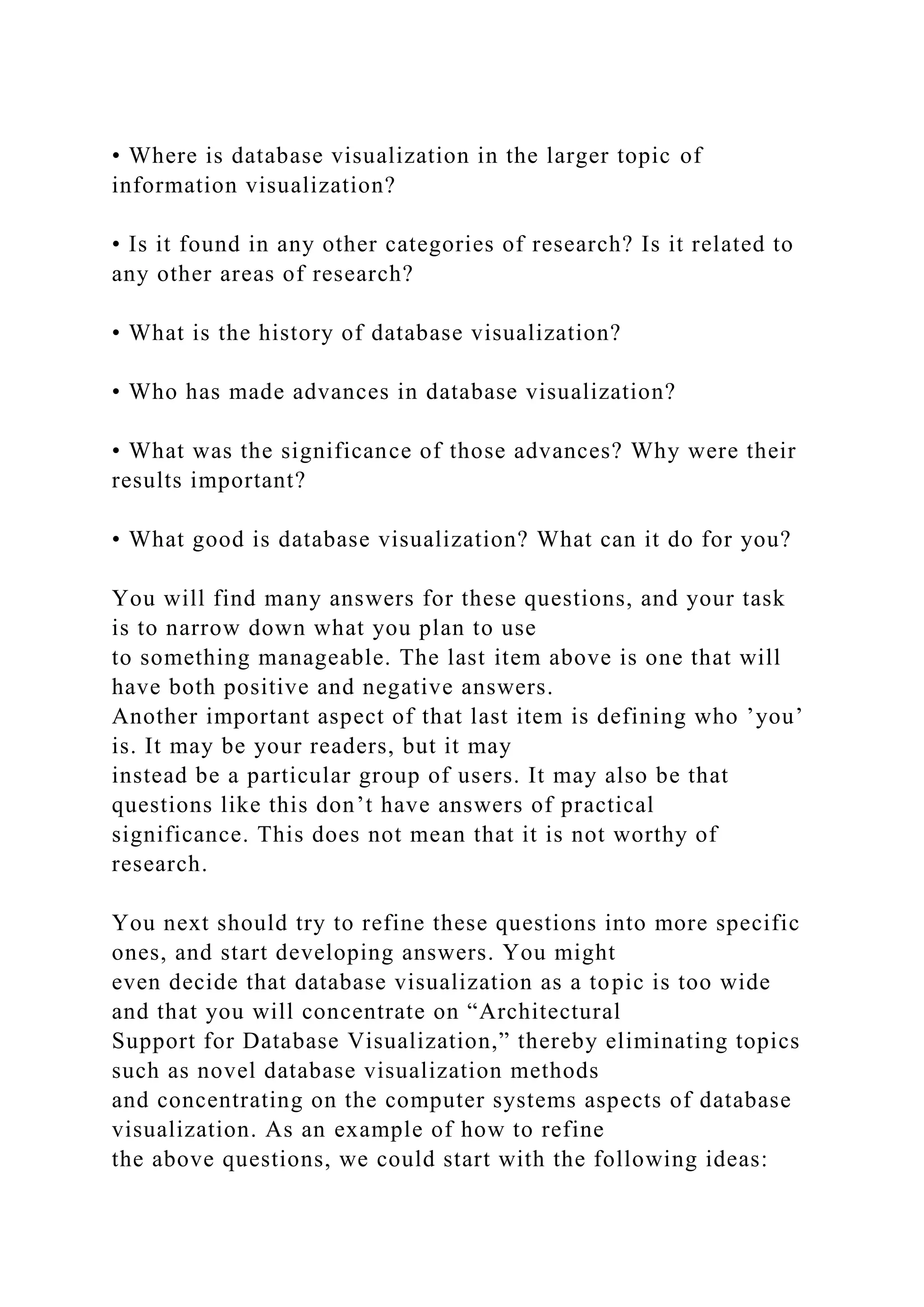 • Where is database visualization in the larger topic of
information visualization?
• Is it found in any other categories of research? Is it related to
any other areas of research?
• What is the history of database visualization?
• Who has made advances in database visualization?
• What was the significance of those advances? Why were their
results important?
• What good is database visualization? What can it do for you?
You will find many answers for these questions, and your task
is to narrow down what you plan to use
to something manageable. The last item above is one that will
have both positive and negative answers.
Another important aspect of that last item is defining who ’you’
is. It may be your readers, but it may
instead be a particular group of users. It may also be that
questions like this don’t have answers of practical
significance. This does not mean that it is not worthy of
research.
You next should try to refine these questions into more specific
ones, and start developing answers. You might
even decide that database visualization as a topic is too wide
and that you will concentrate on “Architectural
Support for Database Visualization,” thereby eliminating topics
such as novel database visualization methods
and concentrating on the computer systems aspects of database
visualization. As an example of how to refine
the above questions, we could start with the following ideas:
 