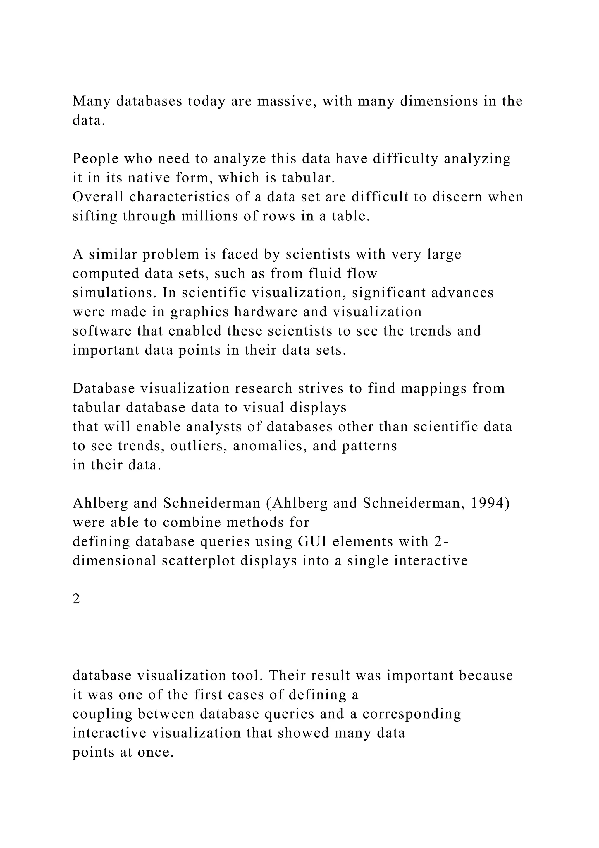 Many databases today are massive, with many dimensions in the
data.
People who need to analyze this data have difficulty analyzing
it in its native form, which is tabular.
Overall characteristics of a data set are difficult to discern when
sifting through millions of rows in a table.
A similar problem is faced by scientists with very large
computed data sets, such as from fluid flow
simulations. In scientific visualization, significant advances
were made in graphics hardware and visualization
software that enabled these scientists to see the trends and
important data points in their data sets.
Database visualization research strives to find mappings from
tabular database data to visual displays
that will enable analysts of databases other than scientific data
to see trends, outliers, anomalies, and patterns
in their data.
Ahlberg and Schneiderman (Ahlberg and Schneiderman, 1994)
were able to combine methods for
defining database queries using GUI elements with 2-
dimensional scatterplot displays into a single interactive
2
database visualization tool. Their result was important because
it was one of the first cases of defining a
coupling between database queries and a corresponding
interactive visualization that showed many data
points at once.
 