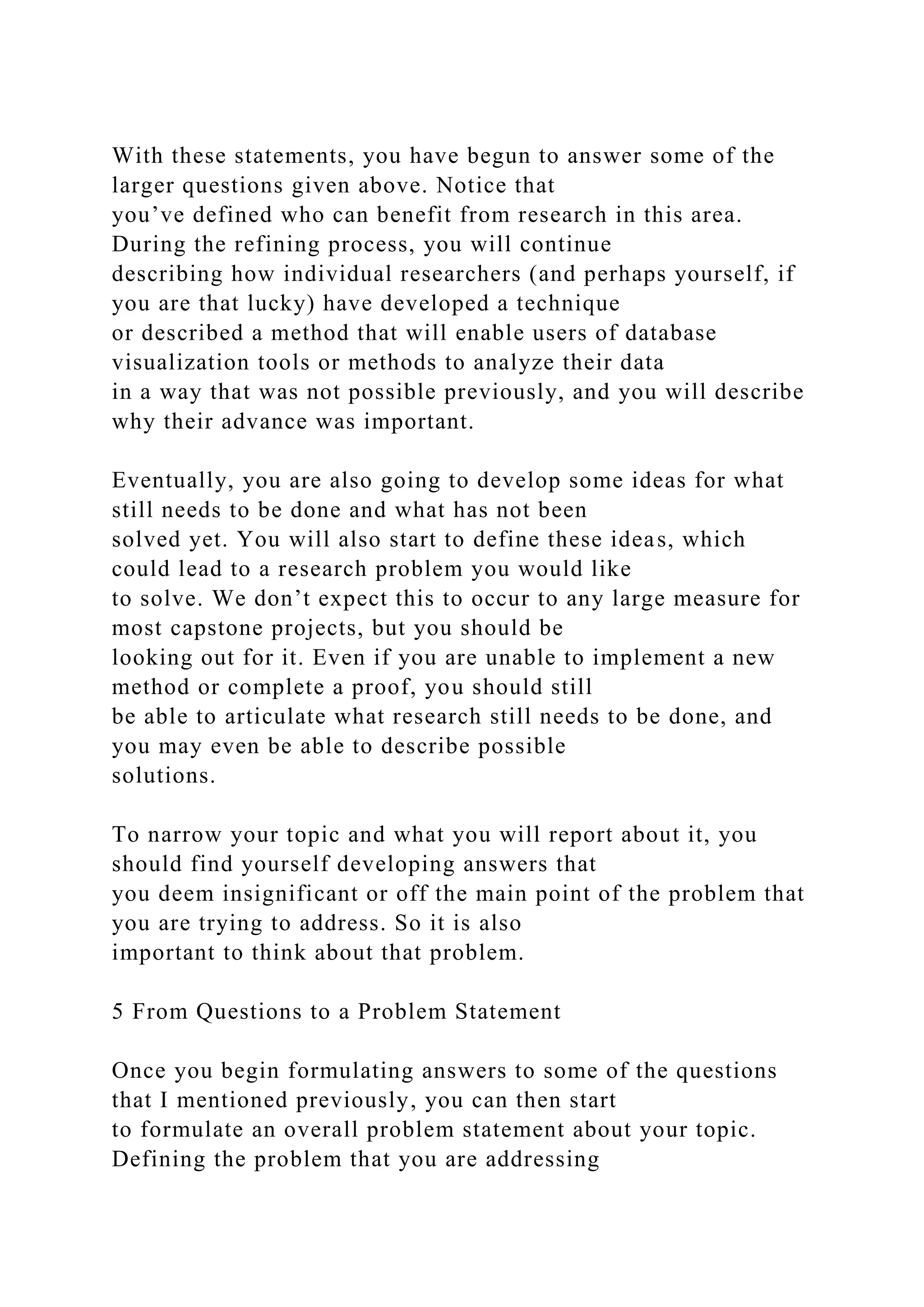 With these statements, you have begun to answer some of the
larger questions given above. Notice that
you’ve defined who can benefit from research in this area.
During the refining process, you will continue
describing how individual researchers (and perhaps yourself, if
you are that lucky) have developed a technique
or described a method that will enable users of database
visualization tools or methods to analyze their data
in a way that was not possible previously, and you will describe
why their advance was important.
Eventually, you are also going to develop some ideas for what
still needs to be done and what has not been
solved yet. You will also start to define these ideas, which
could lead to a research problem you would like
to solve. We don’t expect this to occur to any large measure for
most capstone projects, but you should be
looking out for it. Even if you are unable to implement a new
method or complete a proof, you should still
be able to articulate what research still needs to be done, and
you may even be able to describe possible
solutions.
To narrow your topic and what you will report about it, you
should find yourself developing answers that
you deem insignificant or off the main point of the problem that
you are trying to address. So it is also
important to think about that problem.
5 From Questions to a Problem Statement
Once you begin formulating answers to some of the questions
that I mentioned previously, you can then start
to formulate an overall problem statement about your topic.
Defining the problem that you are addressing
 