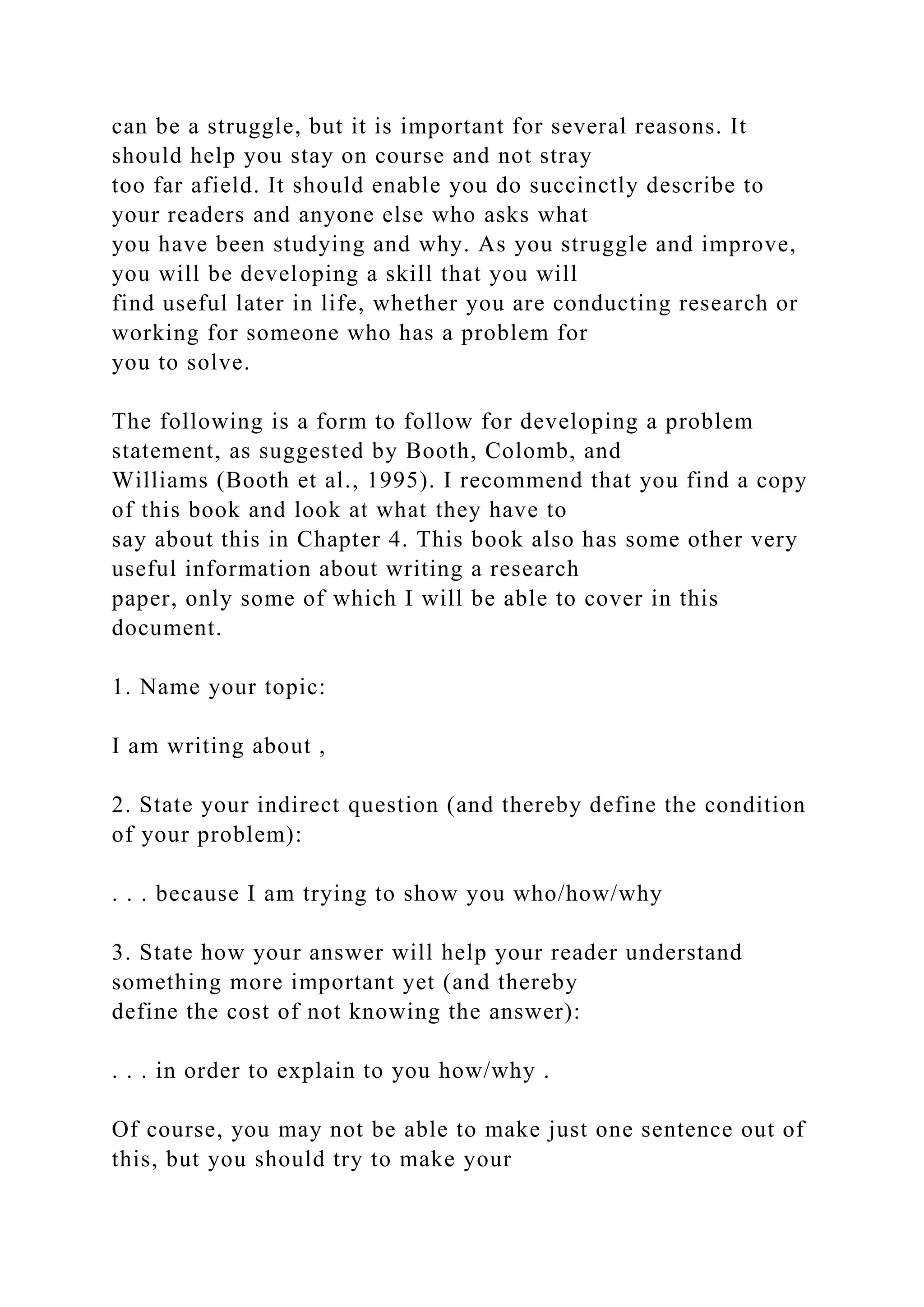 can be a struggle, but it is important for several reasons. It
should help you stay on course and not stray
too far afield. It should enable you do succinctly describe to
your readers and anyone else who asks what
you have been studying and why. As you struggle and improve,
you will be developing a skill that you will
find useful later in life, whether you are conducting research or
working for someone who has a problem for
you to solve.
The following is a form to follow for developing a problem
statement, as suggested by Booth, Colomb, and
Williams (Booth et al., 1995). I recommend that you find a copy
of this book and look at what they have to
say about this in Chapter 4. This book also has some other very
useful information about writing a research
paper, only some of which I will be able to cover in this
document.
1. Name your topic:
I am writing about ,
2. State your indirect question (and thereby define the condition
of your problem):
. . . because I am trying to show you who/how/why
3. State how your answer will help your reader understand
something more important yet (and thereby
define the cost of not knowing the answer):
. . . in order to explain to you how/why .
Of course, you may not be able to make just one sentence out of
this, but you should try to make your
 