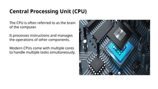 Central Processing Unit (CPU)
The CPU is often referred to as the brain
of the computer.
It processes instructions and manages
the operations of other components.
Modern CPUs come with multiple cores
to handle multiple tasks simultaneously.
 