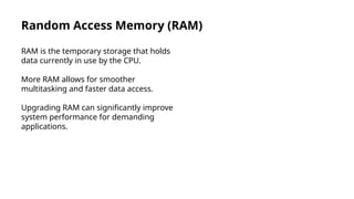 Random Access Memory (RAM)
RAM is the temporary storage that holds
data currently in use by the CPU.
More RAM allows for smoother
multitasking and faster data access.
Upgrading RAM can significantly improve
system performance for demanding
applications.
 