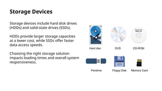 Storage Devices
Storage devices include hard disk drives
(HDDs) and solid-state drives (SSDs).
HDDs provide larger storage capacities
at a lower cost, while SSDs offer faster
data access speeds.
Choosing the right storage solution
impacts loading times and overall system
responsiveness.
 